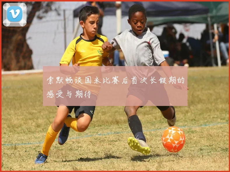 索默畅谈国米比赛后首次长假期的感受与期待