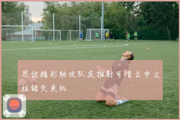 恩佐精彩助攻队友推射可惜击中立柱错失良机