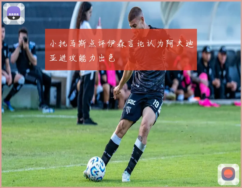 小托马斯点评伊森言论认为阿夫迪亚进攻能力出色