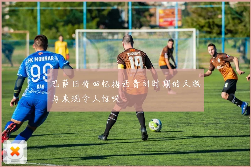 巴萨旧将回忆梅西青训时期的天赋与表现令人惊叹
