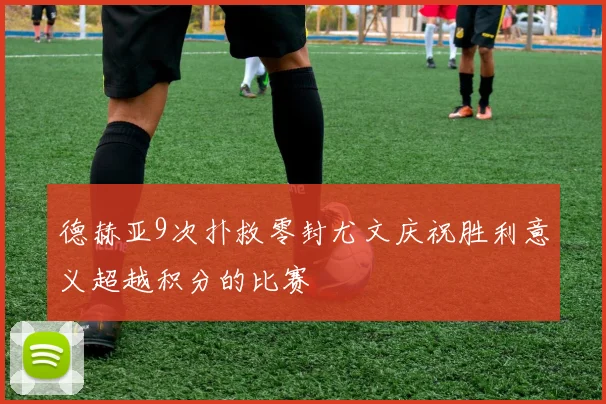 德赫亚9次扑救零封尤文庆祝胜利意义超越积分的比赛