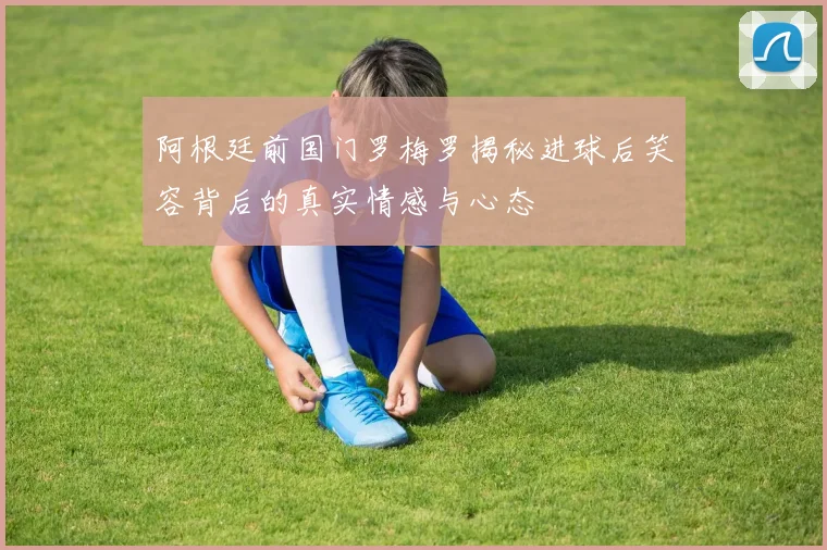 阿根廷前国门罗梅罗揭秘进球后笑容背后的真实情感与心态