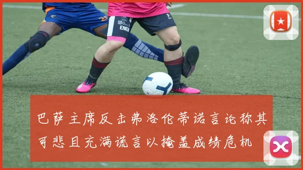 巴萨主席反击弗洛伦蒂诺言论称其可悲且充满谎言以掩盖成绩危机