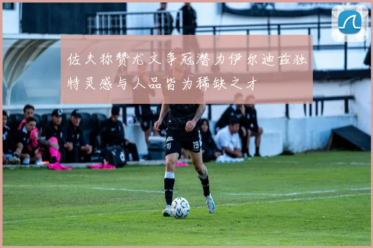 佐夫称赞尤文争冠潜力伊尔迪兹独特灵感与人品皆为稀缺之才