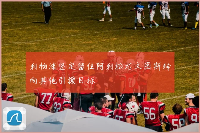 利物浦坚定留住阿利松尤文图斯转向其他引援目标
