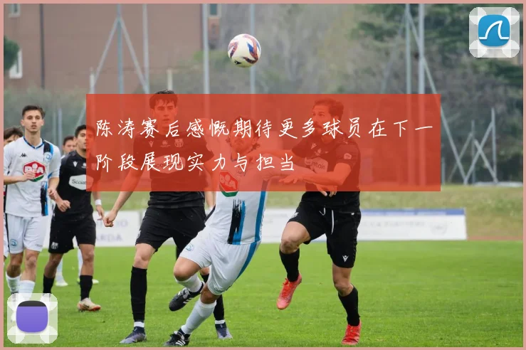 陈涛赛后感慨期待更多球员在下一阶段展现实力与担当