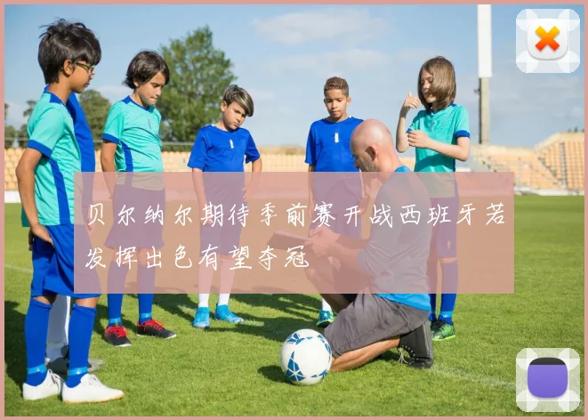 贝尔纳尔期待季前赛开战西班牙若发挥出色有望夺冠