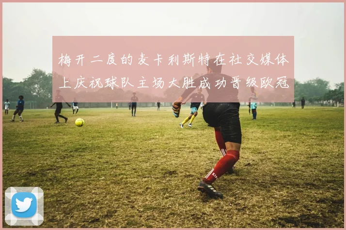 梅开二度的麦卡利斯特在社交媒体上庆祝球队主场大胜成功晋级欧冠16强