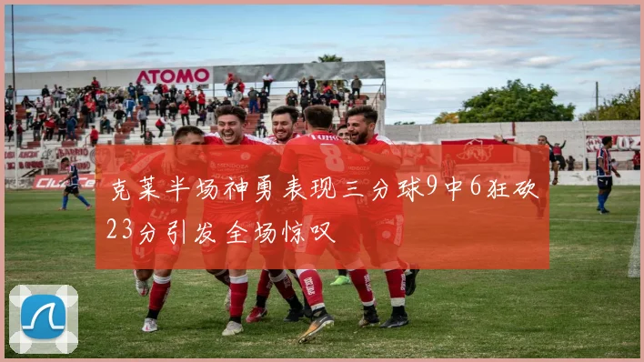 克莱半场神勇表现三分球9中6狂砍23分引发全场惊叹