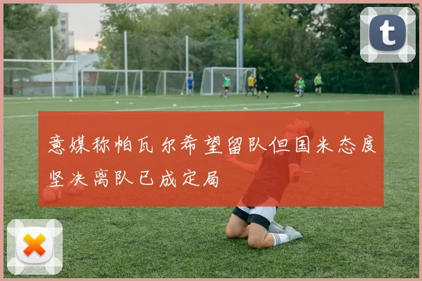 意媒称帕瓦尔希望留队但国米态度坚决离队已成定局