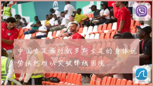 中国女足面对俄罗斯女足的身体优势依然难以突破锋线困境
