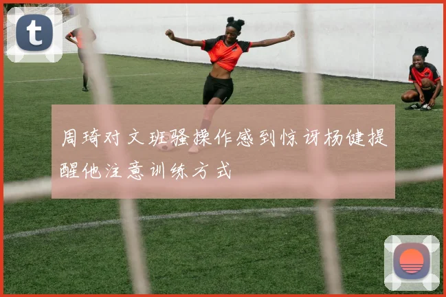 周琦对文班骚操作感到惊讶杨健提醒他注意训练方式