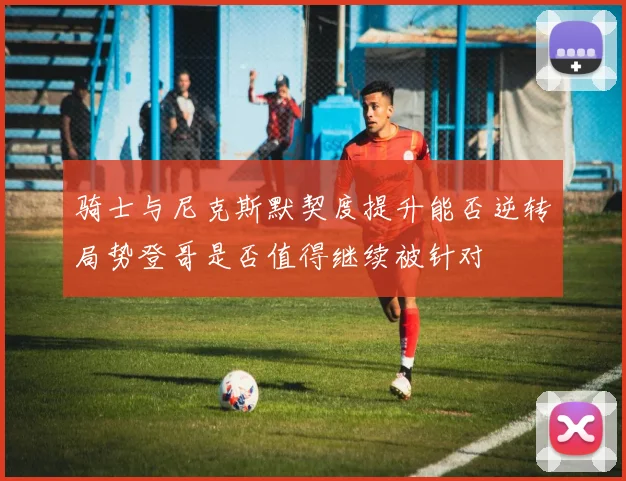 骑士与尼克斯默契度提升能否逆转局势登哥是否值得继续被针对