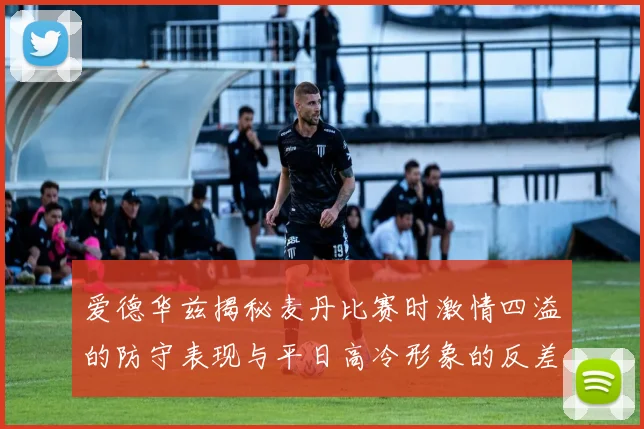 爱德华兹揭秘麦丹比赛时激情四溢的防守表现与平日高冷形象的反差