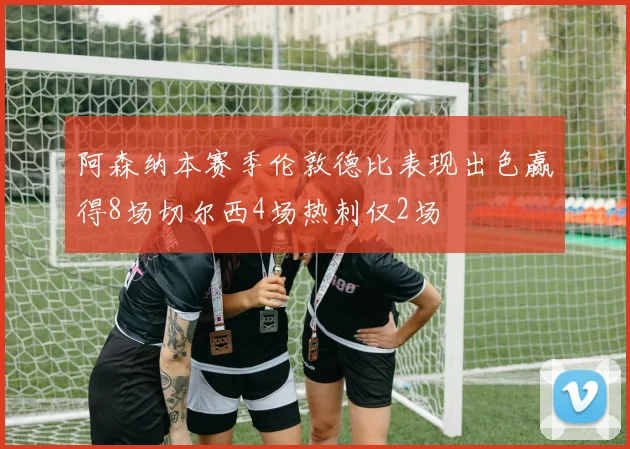 阿森纳本赛季伦敦德比表现出色赢得8场切尔西4场热刺仅2场