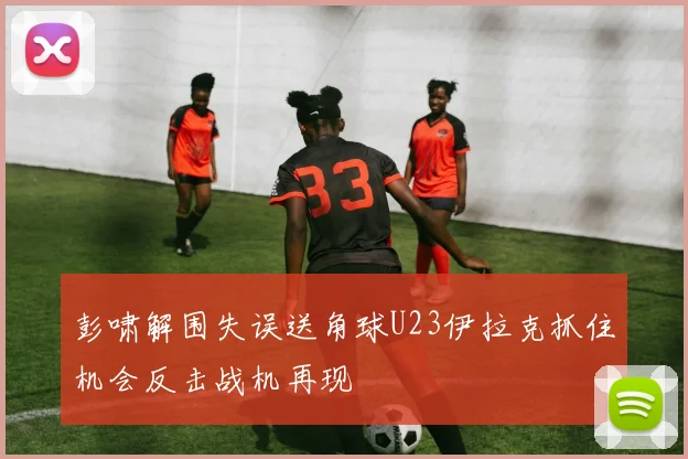彭啸解围失误送角球U23伊拉克抓住机会反击战机再现
