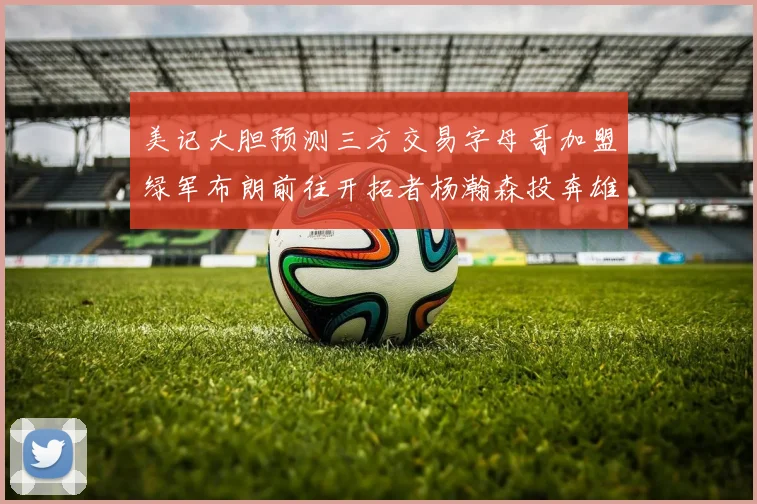 美记大胆预测三方交易字母哥加盟绿军布朗前往开拓者杨瀚森投奔雄鹿