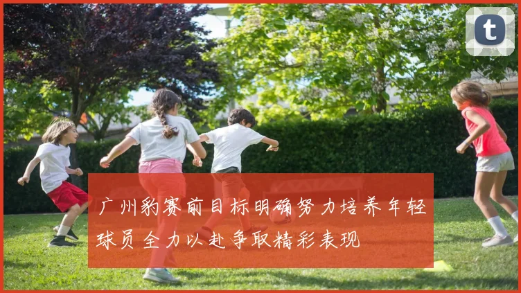 广州豹赛前目标明确努力培养年轻球员全力以赴争取精彩表现