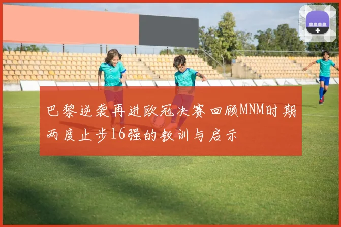 巴黎逆袭再进欧冠决赛回顾MNM时期两度止步16强的教训与启示