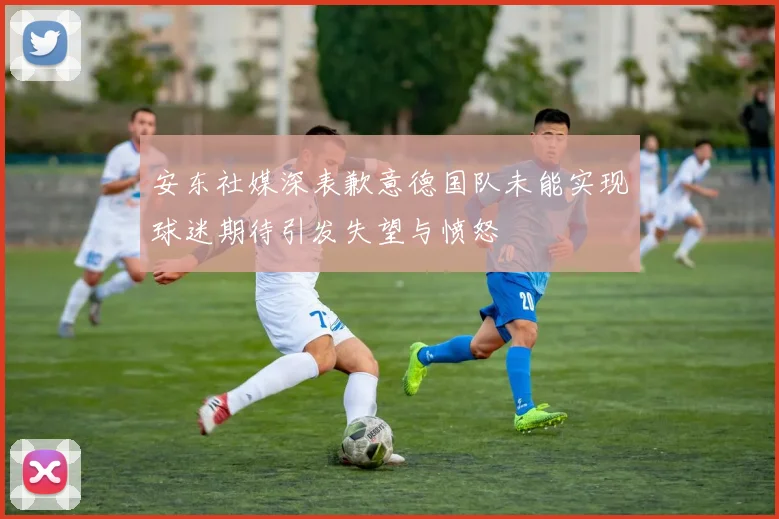 安东社媒深表歉意德国队未能实现球迷期待引发失望与愤怒