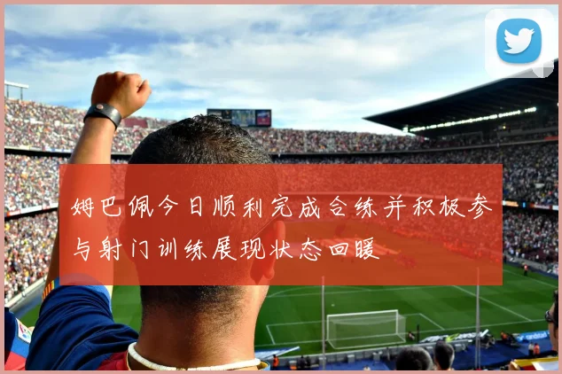 姆巴佩今日顺利完成合练并积极参与射门训练展现状态回暖